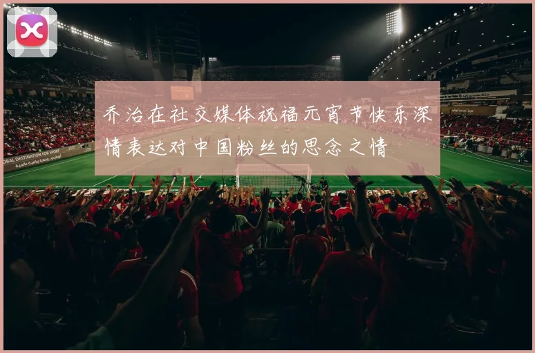 乔治在社交媒体祝福元宵节快乐深情表达对中国粉丝的思念之情