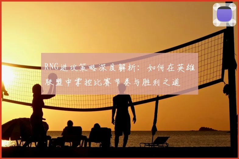 RNG进攻策略深度解析：如何在英雄联盟中掌控比赛节奏与胜利之道