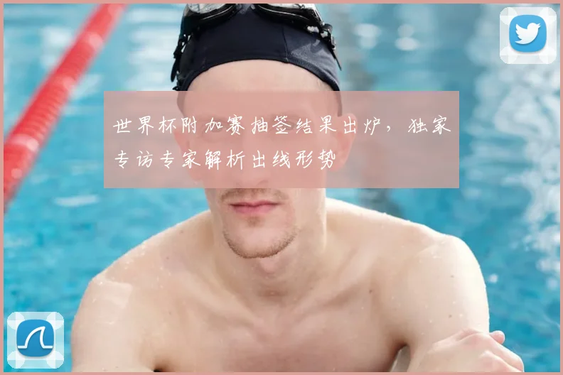 世界杯附加赛抽签结果出炉,独家专访专家解析出线形势