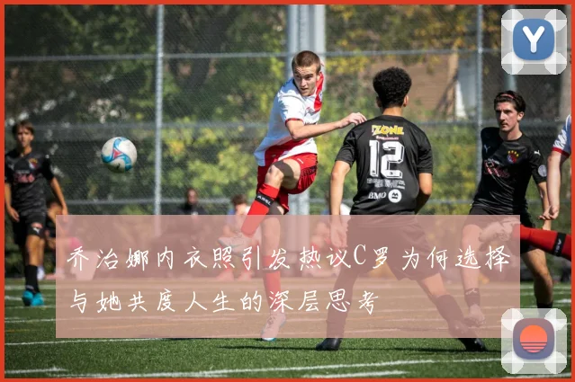 乔治娜内衣照引发热议C罗为何选择与她共度人生的深层思考