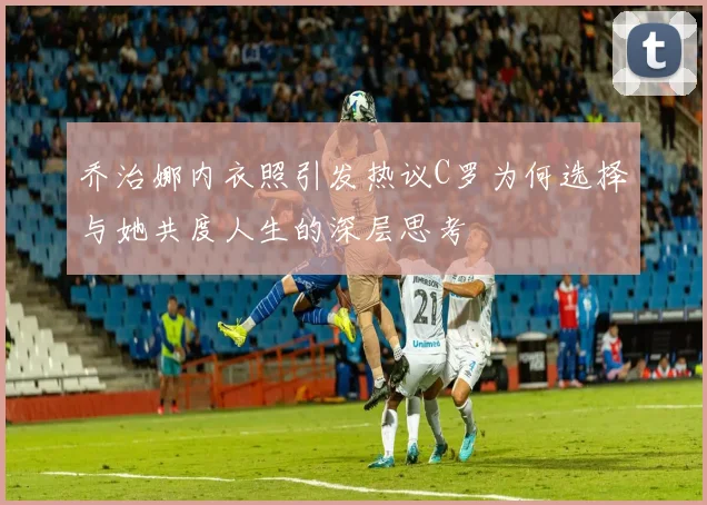 乔治娜内衣照引发热议C罗为何选择与她共度人生的深层思考