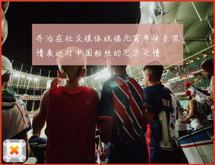 乔治在社交媒体祝福元宵节快乐深情表达对中国粉丝的思念之情