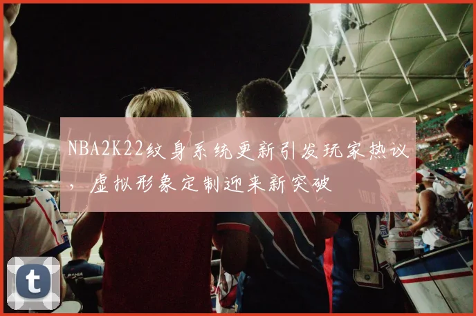 NBA2K22纹身系统更新引发玩家热议，虚拟形象定制迎来新突破