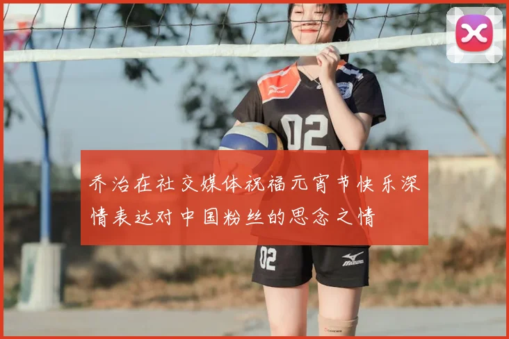 乔治在社交媒体祝福元宵节快乐深情表达对中国粉丝的思念之情
