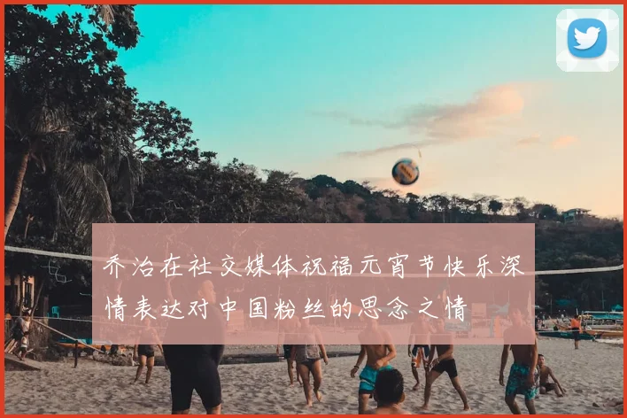 乔治在社交媒体祝福元宵节快乐深情表达对中国粉丝的思念之情