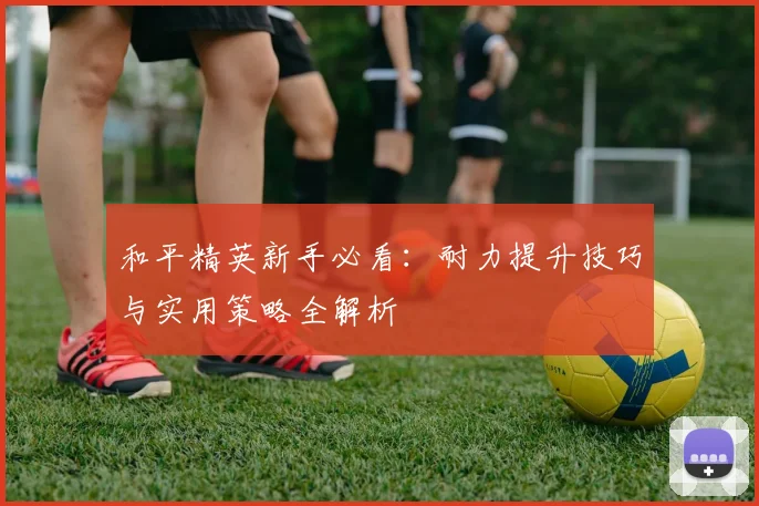 和平精英新手必看：耐力提升技巧与实用策略全解析
