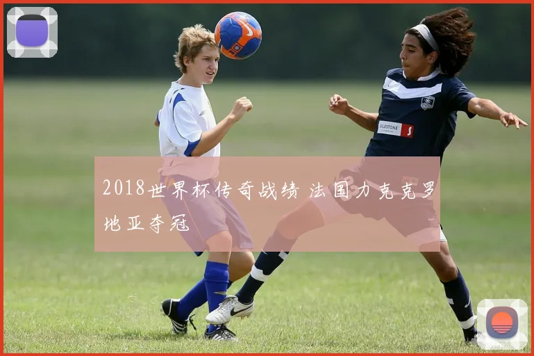 2018世界杯传奇战绩 法国力克克罗地亚夺冠