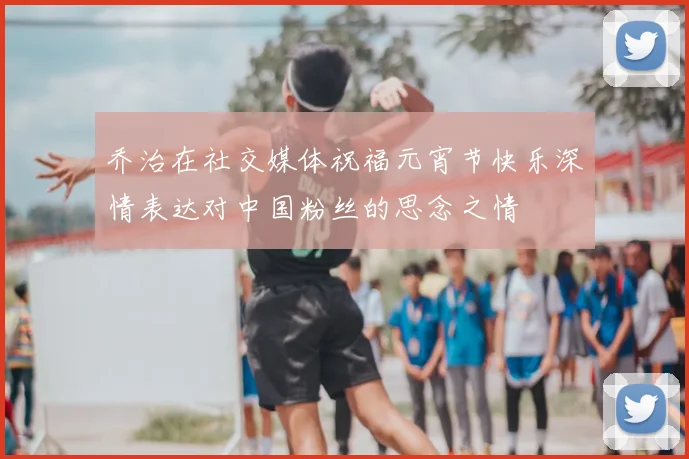 乔治在社交媒体祝福元宵节快乐深情表达对中国粉丝的思念之情