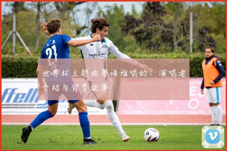 世界杯主题曲粤语谁唱的？演唱者介绍与背景故事