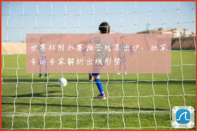 世界杯附加赛抽签结果出炉,独家专访专家解析出线形势