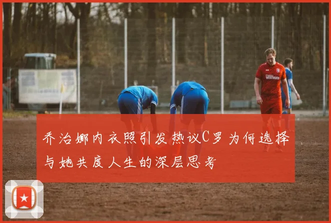 乔治娜内衣照引发热议C罗为何选择与她共度人生的深层思考