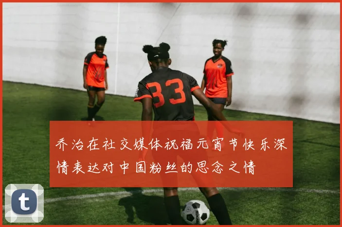 乔治在社交媒体祝福元宵节快乐深情表达对中国粉丝的思念之情