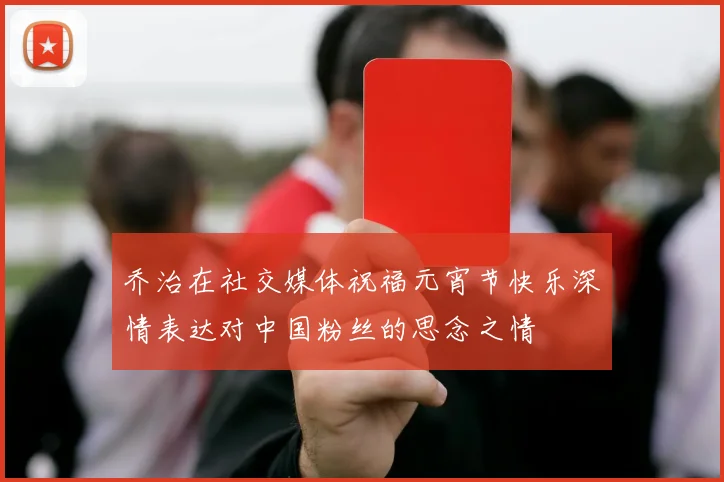 乔治在社交媒体祝福元宵节快乐深情表达对中国粉丝的思念之情