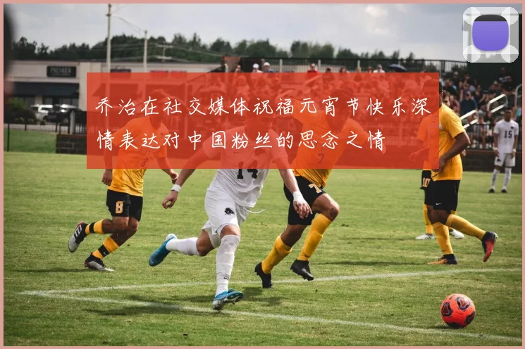 乔治在社交媒体祝福元宵节快乐深情表达对中国粉丝的思念之情